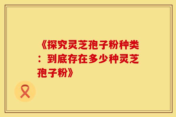 《探究灵芝孢子粉种类：到底存在多少种灵芝孢子粉》