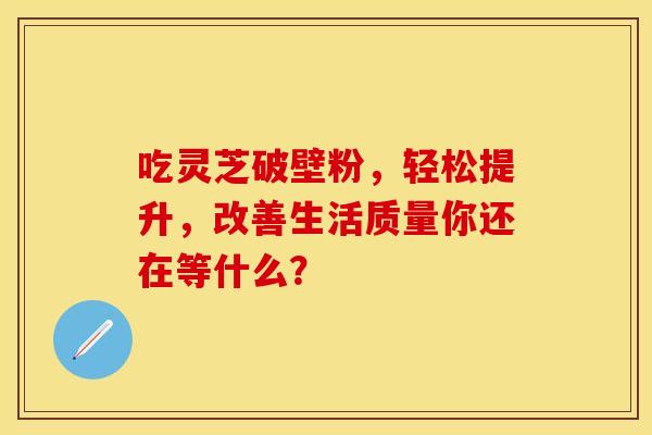吃灵芝破壁粉，轻松提升，改善生活质量你还在等什么？
