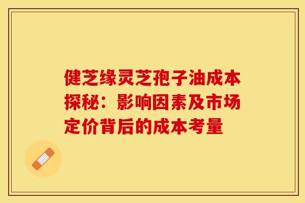 健芝缘灵芝孢子油成本探秘：影响因素及市场定价背后的成本考量