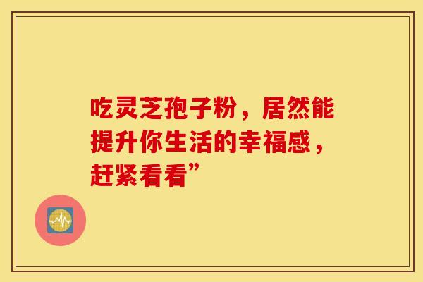 吃灵芝孢子粉，居然能提升你生活的幸福感，赶紧看看”