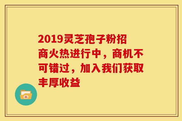 2019灵芝孢子粉招商火热进行中，商机不可错过，加入我们获取丰厚收益