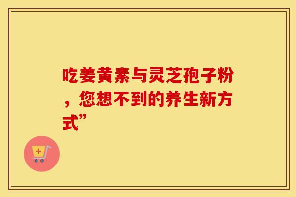 吃姜黄素与灵芝孢子粉，您想不到的养生新方式”