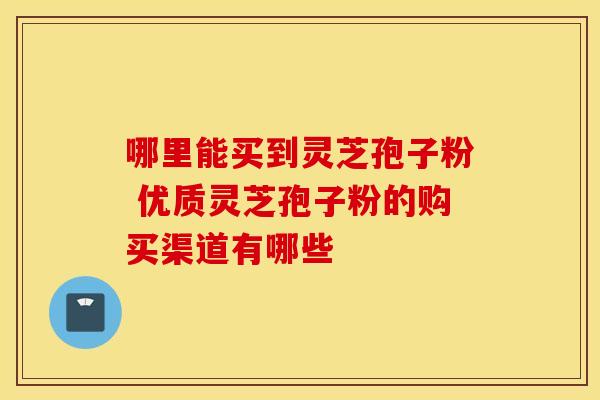 哪里能买到灵芝孢子粉 优质灵芝孢子粉的购买渠道有哪些