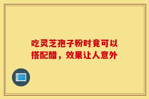 吃灵芝孢子粉时竟可以搭配醋，效果让人意外