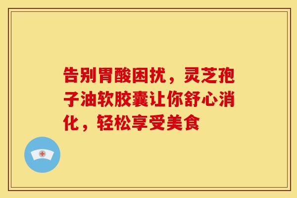 告别胃酸困扰，灵芝孢子油软胶囊让你舒心消化，轻松享受美食