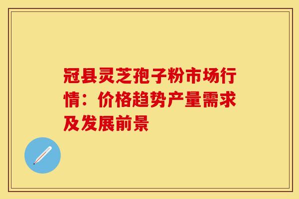 冠县灵芝孢子粉市场行情：价格趋势产量需求及发展前景