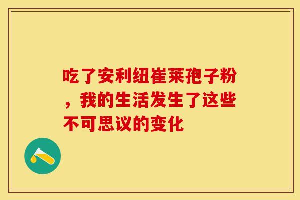 吃了安利纽崔莱孢子粉，我的生活发生了这些不可思议的变化