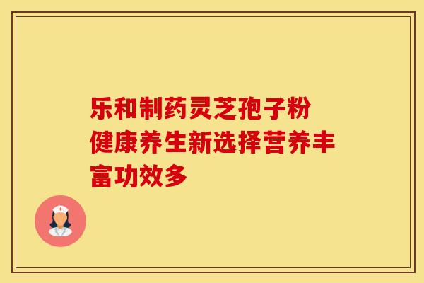 乐和制药灵芝孢子粉 健康养生新选择营养丰富功效多