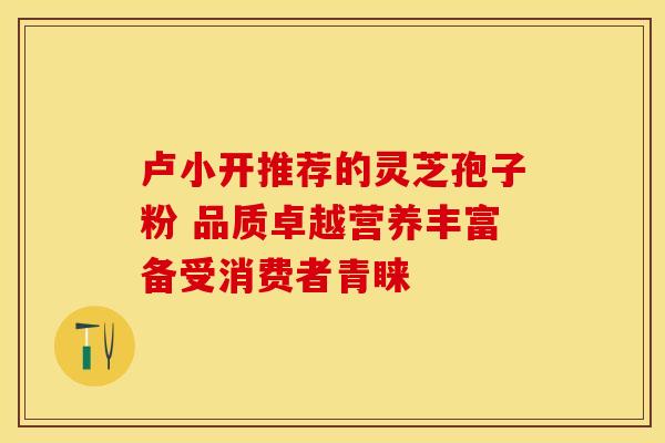 卢小开推荐的灵芝孢子粉 品质卓越营养丰富备受消费者青睐