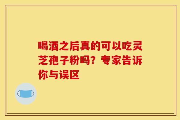喝酒之后真的可以吃灵芝孢子粉吗？专家告诉你与误区