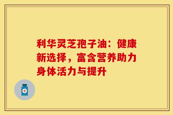 利华灵芝孢子油：健康新选择，富含营养助力身体活力与提升