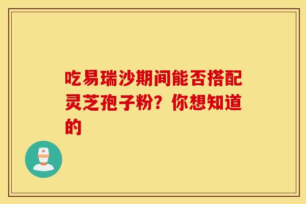 吃易瑞沙期间能否搭配灵芝孢子粉？你想知道的