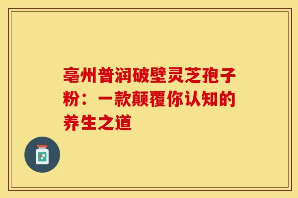 亳州普润破壁灵芝孢子粉：一款颠覆你认知的养生之道