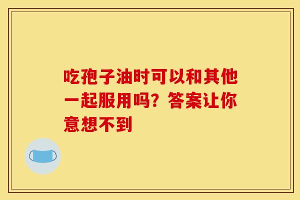 吃孢子油时可以和其他一起服用吗？答案让你意想不到