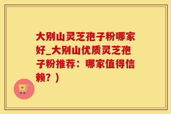 大别山灵芝孢子粉哪家好_大别山优质灵芝孢子粉推荐：哪家值得信赖？)