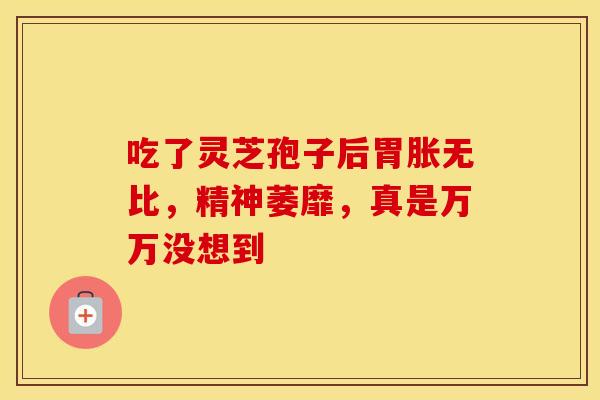 吃了灵芝孢子后胃胀无比，精神萎靡，真是万万没想到