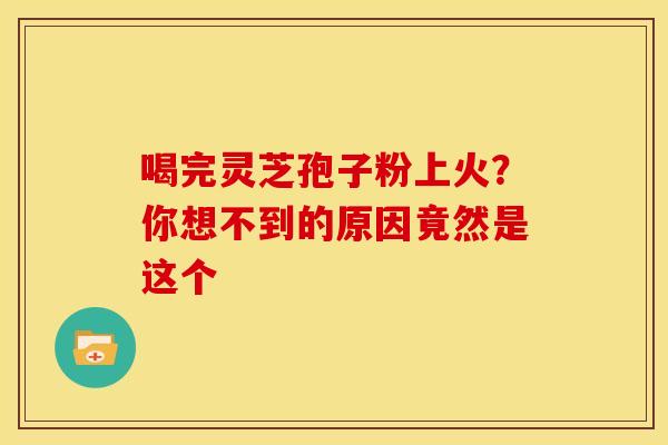 喝完灵芝孢子粉上火？你想不到的原因竟然是这个