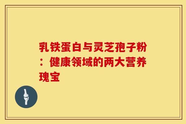 乳铁蛋白与灵芝孢子粉：健康领域的两大营养瑰宝