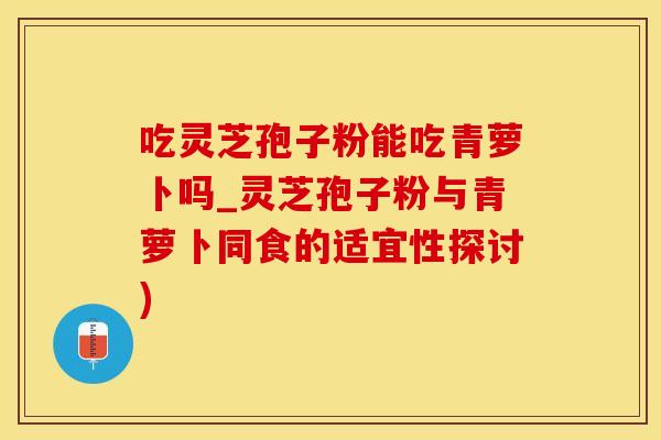 吃灵芝孢子粉能吃青萝卜吗_灵芝孢子粉与青萝卜同食的适宜性探讨)