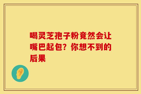 喝灵芝孢子粉竟然会让嘴巴起包？你想不到的后果