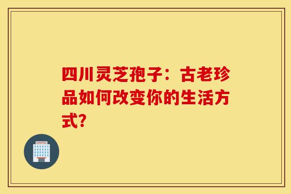 四川灵芝孢子：古老珍品如何改变你的生活方式？