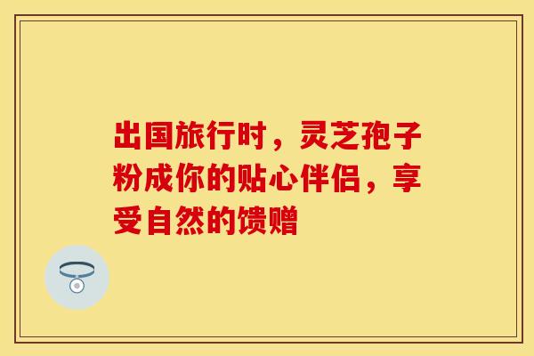 出国旅行时，灵芝孢子粉成你的贴心伴侣，享受自然的馈赠