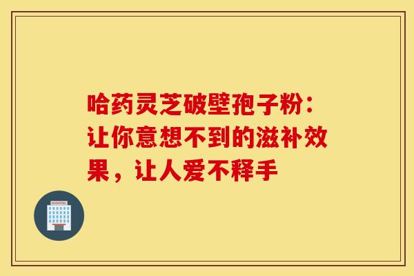 哈药灵芝破壁孢子粉：让你意想不到的滋补效果，让人爱不释手