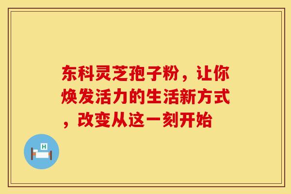 东科灵芝孢子粉，让你焕发活力的生活新方式，改变从这一刻开始