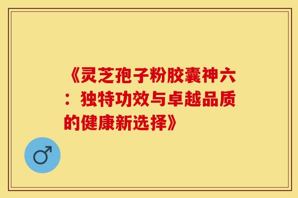 《灵芝孢子粉胶囊神六：独特功效与卓越品质的健康新选择》