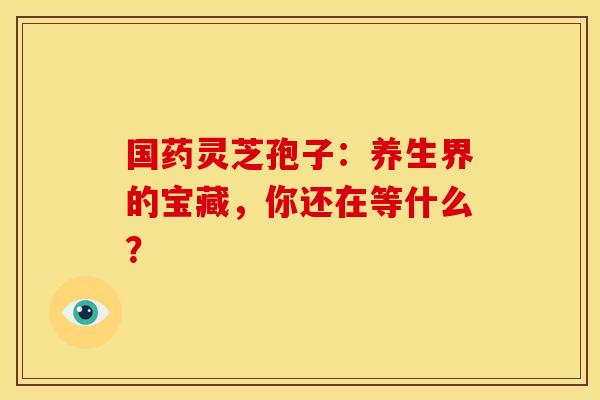 国药灵芝孢子：养生界的宝藏，你还在等什么？