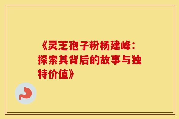 《灵芝孢子粉杨建峰：探索其背后的故事与独特价值》