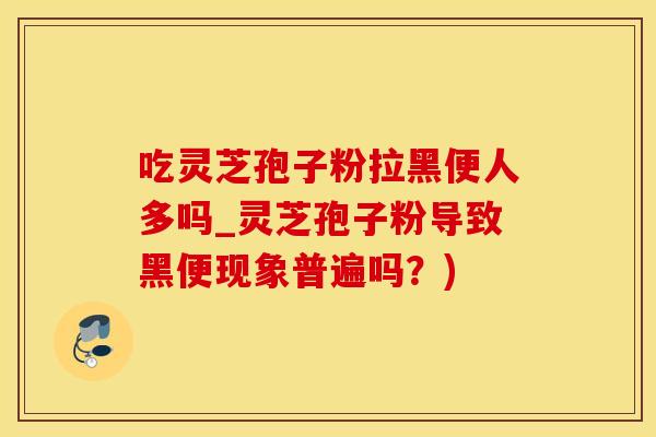 吃灵芝孢子粉拉黑便人多吗_灵芝孢子粉导致黑便现象普遍吗？)