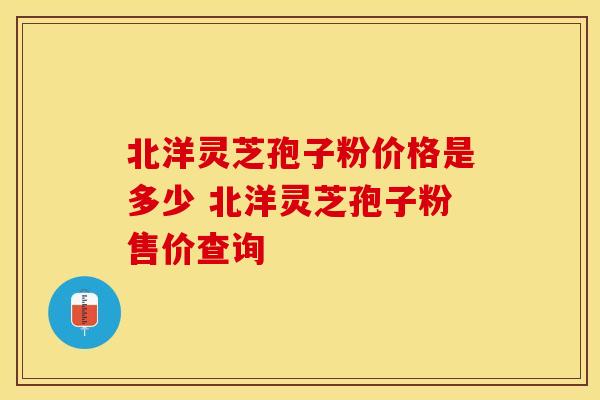 北洋灵芝孢子粉价格是多少 北洋灵芝孢子粉售价查询