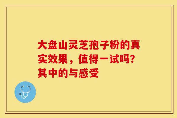 大盘山灵芝孢子粉的真实效果，值得一试吗？其中的与感受