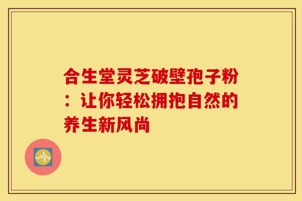 合生堂灵芝破壁孢子粉：让你轻松拥抱自然的养生新风尚