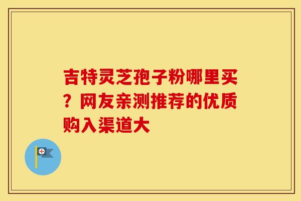 吉特灵芝孢子粉哪里买？网友亲测推荐的优质购入渠道大