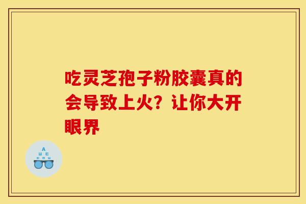 吃灵芝孢子粉胶囊真的会导致上火？让你大开眼界