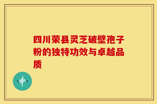 四川荣县灵芝破壁孢子粉的独特功效与卓越品质