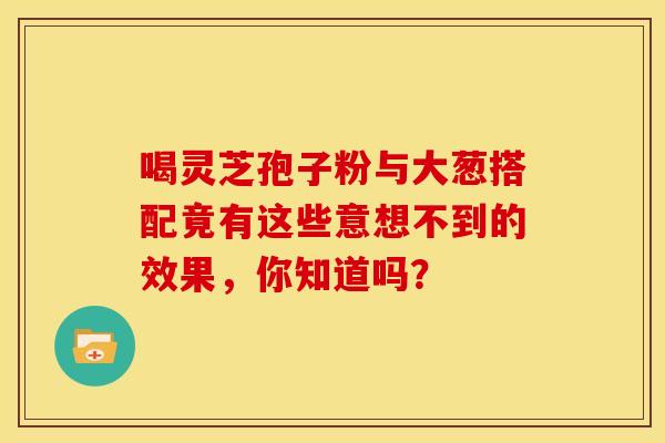 喝灵芝孢子粉与大葱搭配竟有这些意想不到的效果，你知道吗？