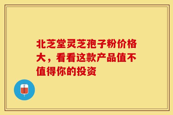 北芝堂灵芝孢子粉价格大，看看这款产品值不值得你的投资