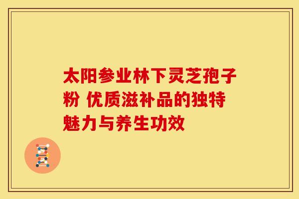 太阳参业林下灵芝孢子粉 优质滋补品的独特魅力与养生功效
