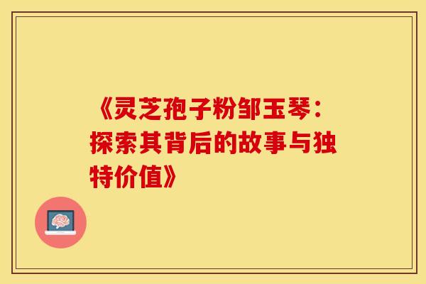 《灵芝孢子粉邹玉琴：探索其背后的故事与独特价值》