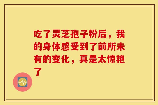 吃了灵芝孢子粉后，我的身体感受到了前所未有的变化，真是太惊艳了