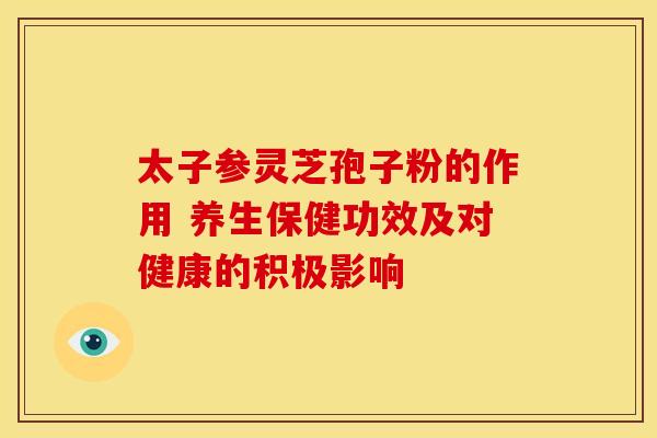 太子参灵芝孢子粉的作用 养生保健功效及对健康的积极影响