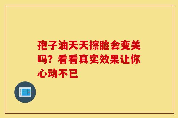 孢子油天天擦脸会变美吗？看看真实效果让你心动不已