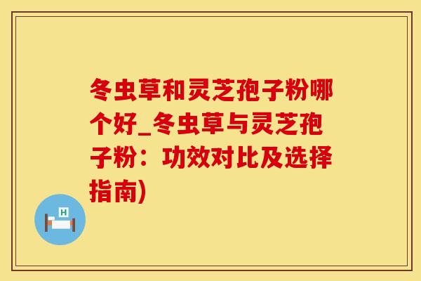 冬虫草和灵芝孢子粉哪个好_冬虫草与灵芝孢子粉：功效对比及选择指南)