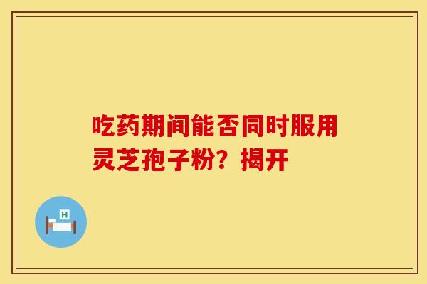 吃药期间能否同时服用灵芝孢子粉？揭开