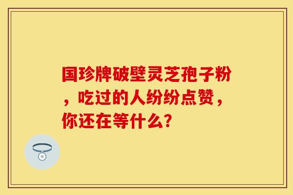 国珍牌破壁灵芝孢子粉，吃过的人纷纷点赞，你还在等什么？