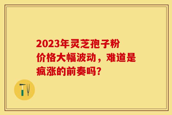 2023年灵芝孢子粉价格大幅波动，难道是疯涨的前奏吗？