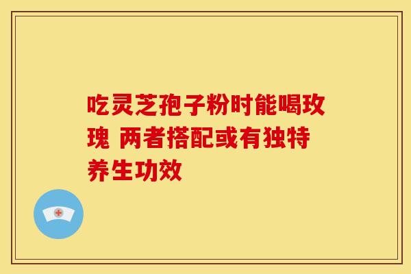 吃灵芝孢子粉时能喝玫瑰 两者搭配或有独特养生功效